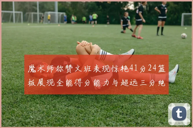 魔术师称赞文班表现惊艳41分24篮板展现全能得分能力与超远三分绝技