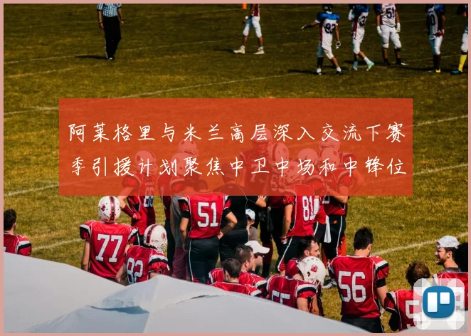 阿莱格里与米兰高层深入交流下赛季引援计划聚焦中卫中场和中锋位置
