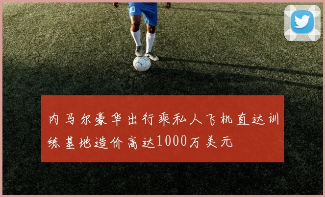 内马尔豪华出行乘私人飞机直达训练基地造价高达1000万美元
