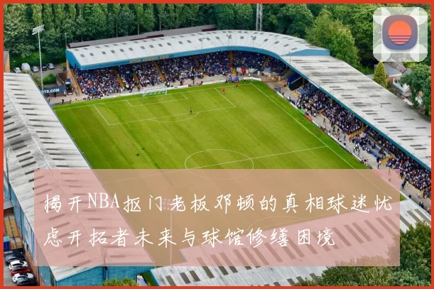 揭开NBA抠门老板邓顿的真相球迷忧虑开拓者未来与球馆修缮困境