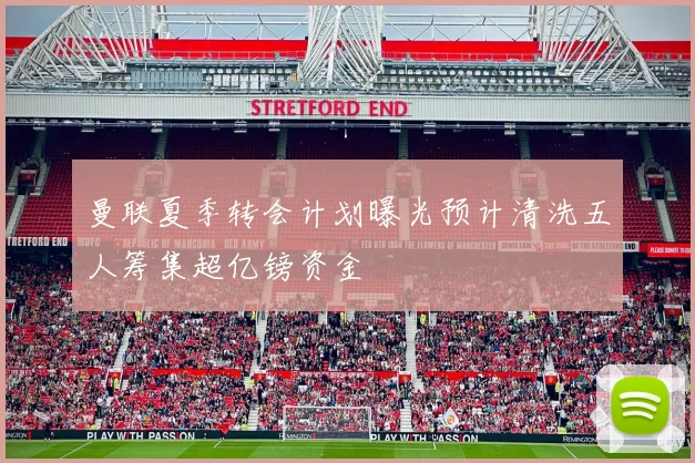 曼联夏季转会计划曝光预计清洗五人筹集超亿镑资金