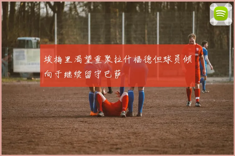 埃梅里渴望重聚拉什福德但球员倾向于继续留守巴萨