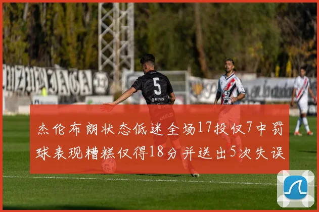 杰伦布朗状态低迷全场17投仅7中罚球表现糟糕仅得18分并送出5次失误