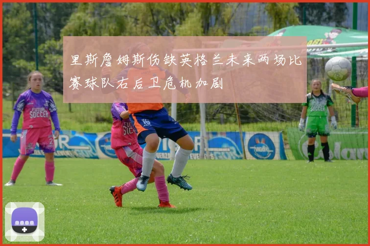 里斯詹姆斯伤缺英格兰未来两场比赛球队右后卫危机加剧