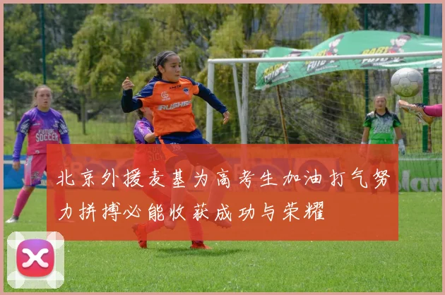 北京外援麦基为高考生加油打气努力拼搏必能收获成功与荣耀