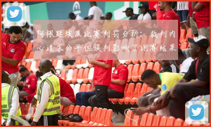 阿根廷埃及比赛判罚分析：裁判内心追求公平但误判影响了比赛结果
