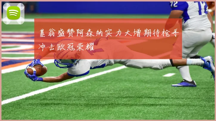 基翁盛赞阿森纳实力大增期待枪手冲击欧冠荣耀