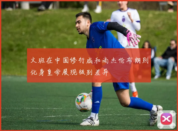 文班在中国修行成和尚杰伦布朗则化身皇帝展现级别差异