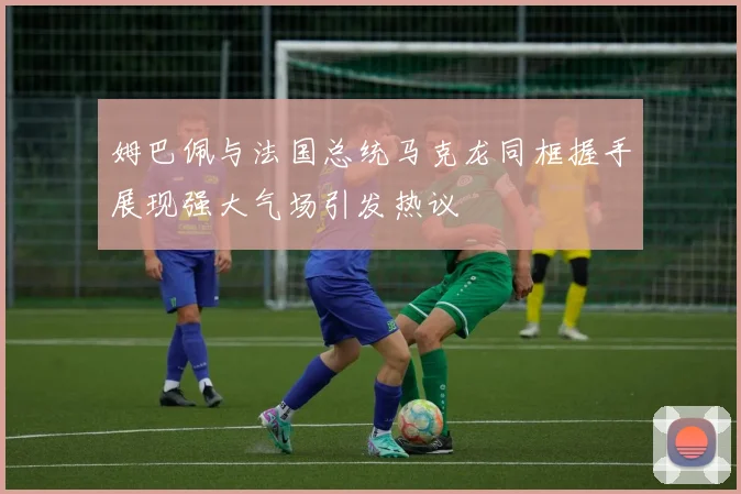 姆巴佩与法国总统马克龙同框握手展现强大气场引发热议
