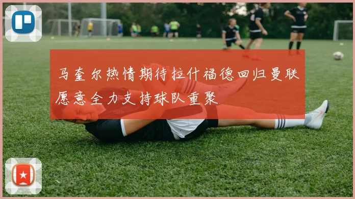 马奎尔热情期待拉什福德回归曼联愿意全力支持球队重聚