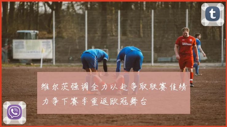维尔茨强调全力以赴争取联赛佳绩力争下赛季重返欧冠舞台