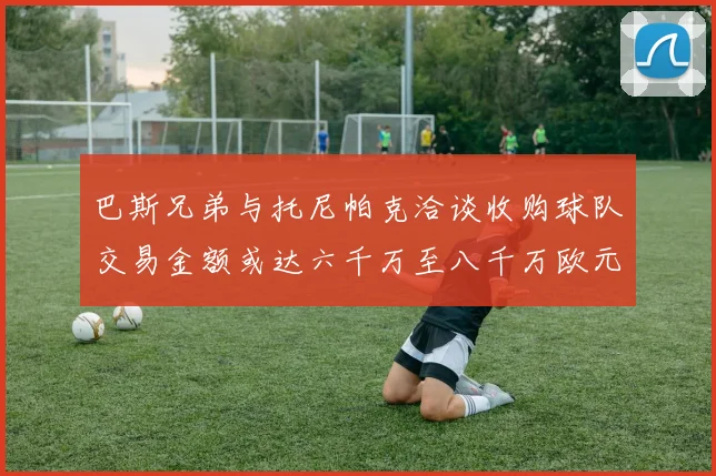 巴斯兄弟与托尼帕克洽谈收购球队交易金额或达六千万至八千万欧元